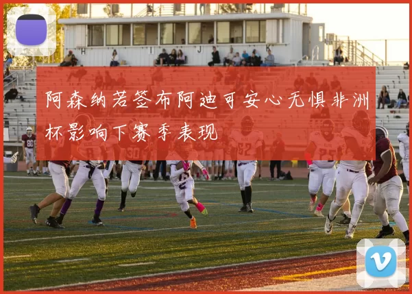 阿森纳若签布阿迪可安心无惧非洲杯影响下赛季表现