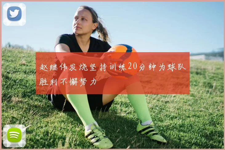 赵继伟发烧坚持训练20分钟为球队胜利不懈努力
