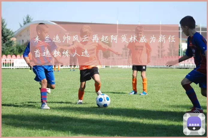 米兰选帅风云再起阿莫林成为新任首选教练人选