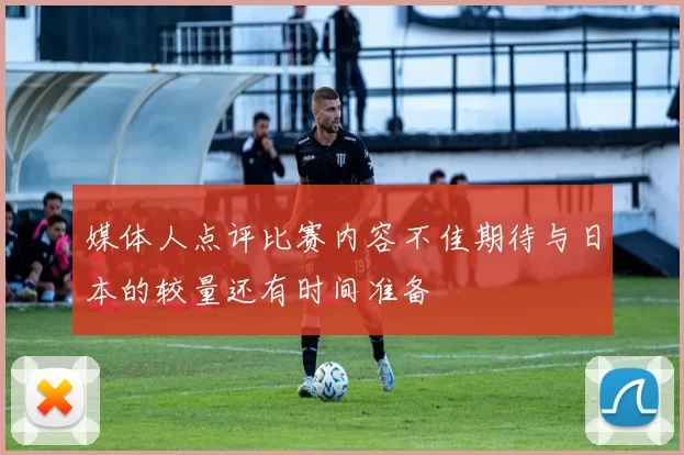 媒体人点评比赛内容不佳期待与日本的较量还有时间准备