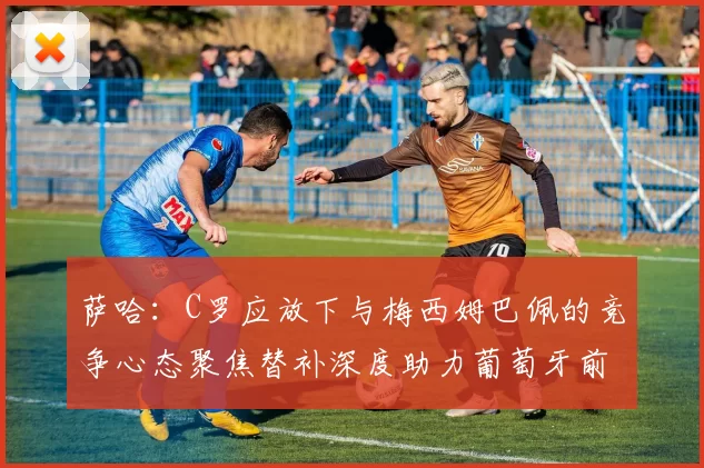萨哈：C罗应放下与梅西姆巴佩的竞争心态聚焦替补深度助力葡萄牙前行