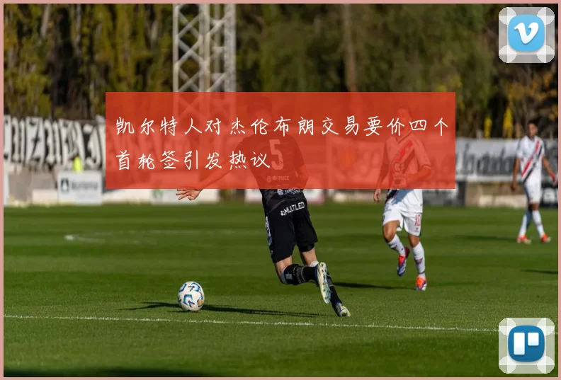 凯尔特人对杰伦布朗交易要价四个首轮签引发热议