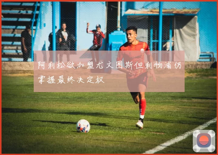 阿利松欲加盟尤文图斯但利物浦仍掌握最终决定权