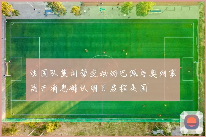 法国队集训营变动姆巴佩与奥利塞离开消息确认明日启程美国