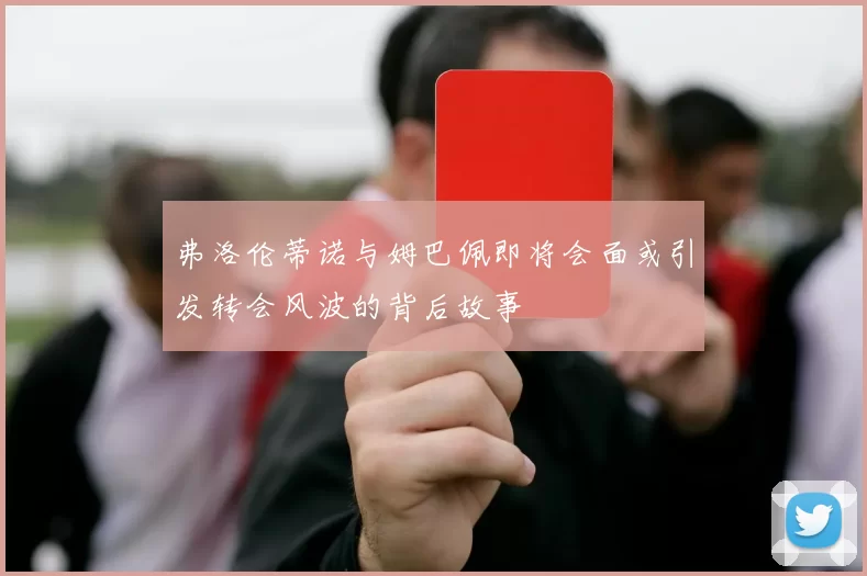 弗洛伦蒂诺与姆巴佩即将会面或引发转会风波的背后故事