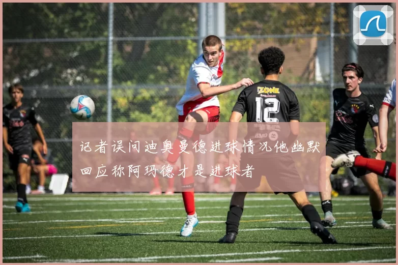 记者误问迪奥曼德进球情况他幽默回应称阿玛德才是进球者