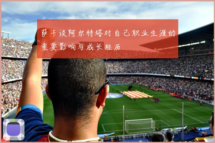 萨卡谈阿尔特塔对自己职业生涯的重要影响与成长经历