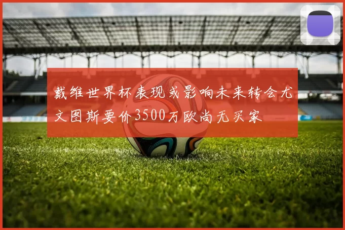 戴维世界杯表现或影响未来转会尤文图斯要价3500万欧尚无买家