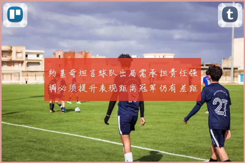 约基奇坦言球队出局需承担责任强调必须提升表现距离冠军仍有差距