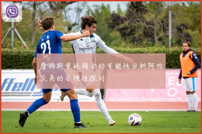 詹姆斯重返骑士的可能性分析阿伦交易的合理性探讨