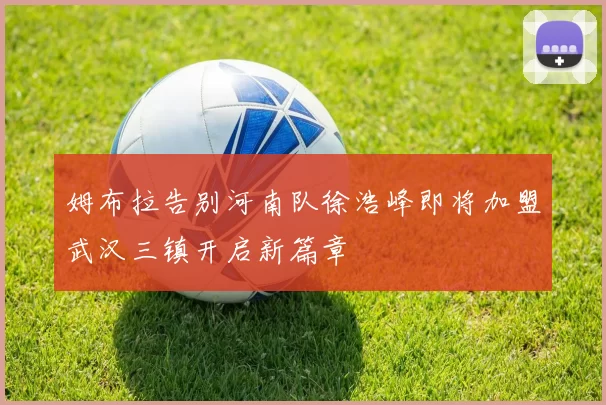 姆布拉告别河南队徐浩峰即将加盟武汉三镇开启新篇章