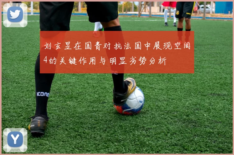 刘玄昱在国青对抗法国中展现空间4的关键作用与明显劣势分析