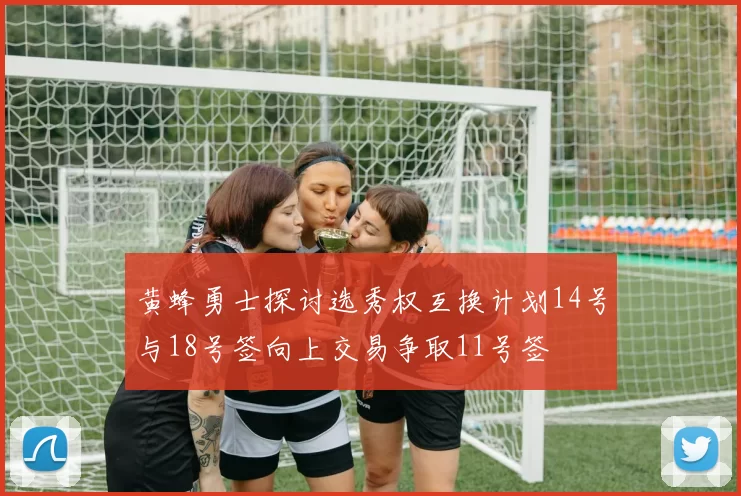黄蜂勇士探讨选秀权互换计划14号与18号签向上交易争取11号签
