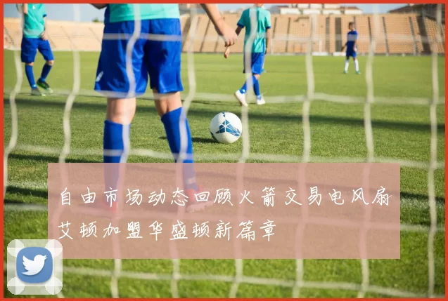 自由市场动态回顾火箭交易电风扇艾顿加盟华盛顿新篇章