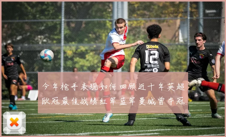 今年枪手表现如何回顾近十年英超欧冠最佳战绩红军蓝军曼城曾夺冠