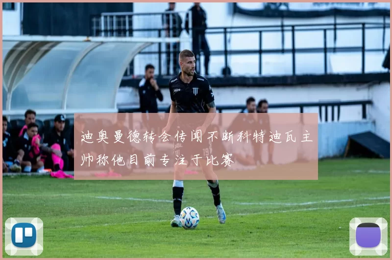 迪奥曼德转会传闻不断科特迪瓦主帅称他目前专注于比赛