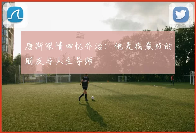 唐斯深情回忆乔治：他是我最好的朋友与人生导师
