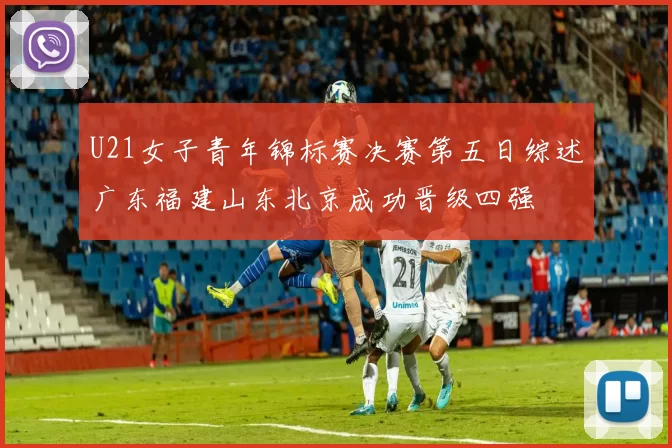 U21女子青年锦标赛决赛第五日综述广东福建山东北京成功晋级四强