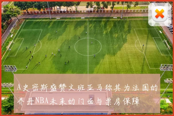 A史密斯盛赞文班亚马称其为法国的乔丹NBA未来的门面与票房保障