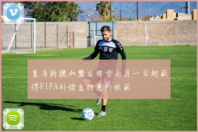 皇马新援加盟后将于七月一日起获得FIFA补偿金的意外收获