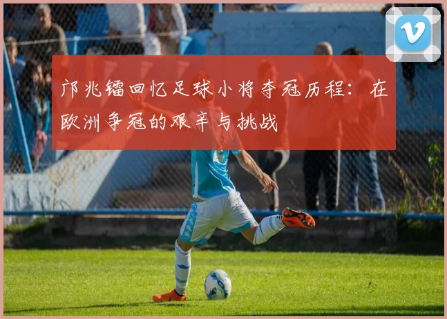 邝兆镭回忆足球小将夺冠历程：在欧洲争冠的艰辛与挑战