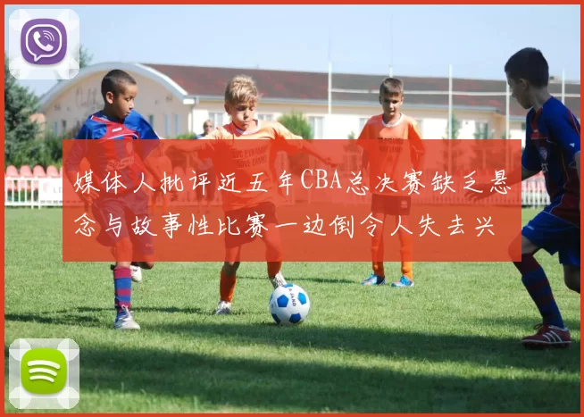 媒体人批评近五年CBA总决赛缺乏悬念与故事性比赛一边倒令人失去兴趣
