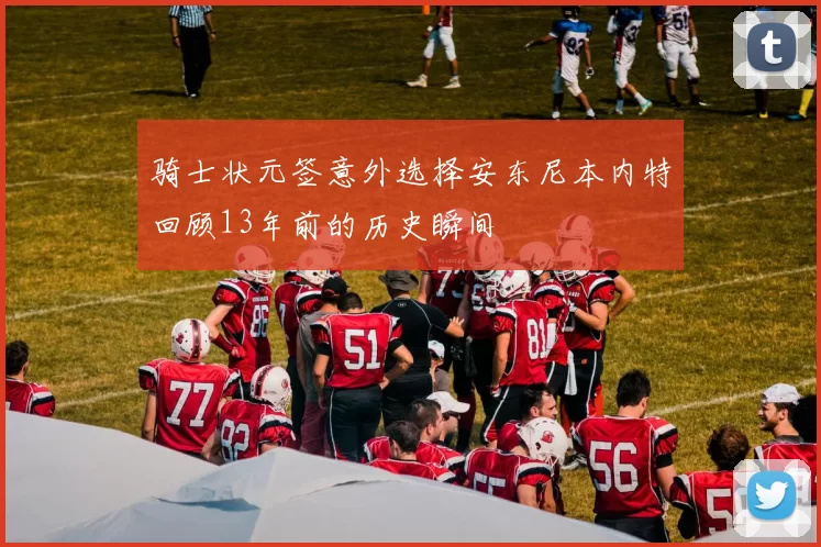 骑士状元签意外选择安东尼本内特回顾13年前的历史瞬间