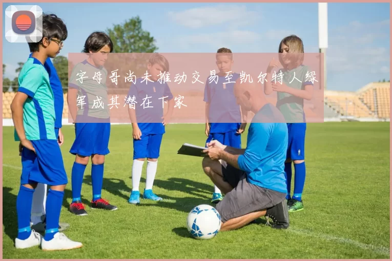 字母哥尚未推动交易至凯尔特人绿军成其潜在下家