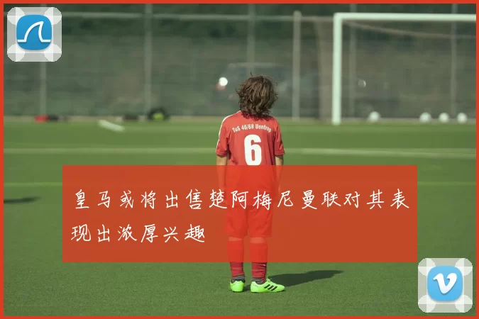 皇马或将出售楚阿梅尼曼联对其表现出浓厚兴趣