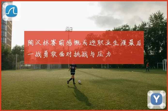 陶汉林赛前感慨或迎职业生涯最后一战勇敢面对挑战与压力