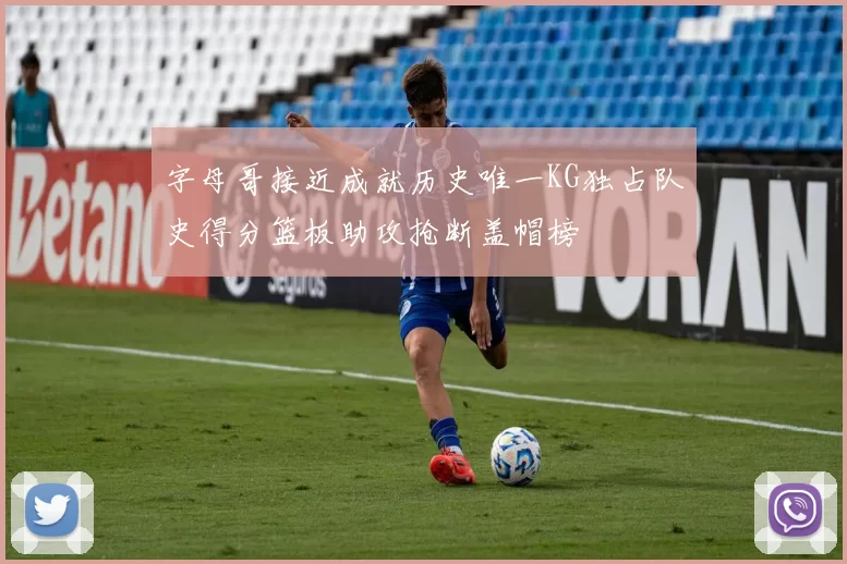 字母哥接近成就历史唯一KG独占队史得分篮板助攻抢断盖帽榜
